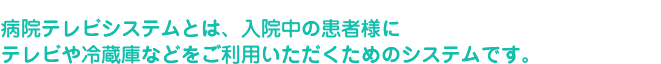 病院テレビシステムとは、入院中の患者様にテレビや冷蔵庫などをご利用いただくためのシステムです。